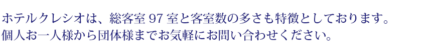 ホテルクレシオは、総客室97室と客室数の多さも特徴としております。個人お一人様から団体様までお気軽にお問い合わせください。