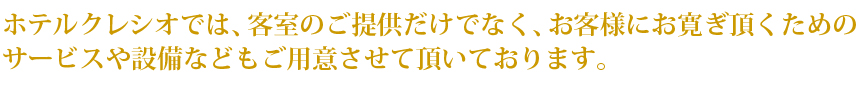 ホテルクレシオでは、客室のご提供だけでなく、お客様により心を開いてお寛ぎ頂くためのサービスや設備などもご用意させて頂いております。